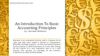 An Introduction To Basic
Accounting Principles
Business is an economical activity, and in business lot of
“give and take exist” which is termed as “Transaction”.
Basically, exchange of goods, services and money between
the two parties is called transaction. It is very vital to keep
all the records in a very systematic way or in a well
manner. The process of recording all the business
transaction is called “Book-Keeping”.
by – Accounts Outsource
www.accountsoutsource.com
 
