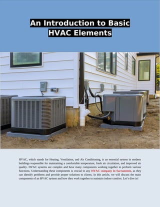 An Introduction to Basic
HVAC Elements
HVAC, which stands for Heating, Ventilation, and Air Conditioning, is an essential system in modern
buildings responsible for maintaining a comfortable temperature, fresh air circulation, and improved air
quality. HVAC systems are complex and have many components working together to perform various
functions. Understanding these components is crucial to any HVAC company in Sacramento, as they
can identify problems and provide proper solutions to clients. In this article, we will discuss the main
components of an HVAC system and how they work together to maintain indoor comfort. Let’s dive in!
 