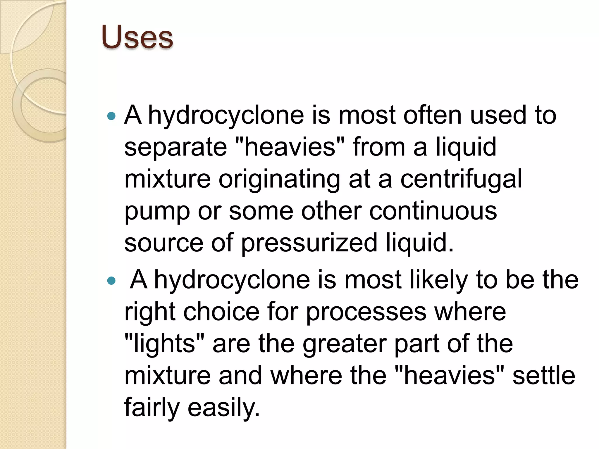 Uses

 A hydrocyclone is most often used to
  separate "heavies" from a liquid
  mixture originating at a centrifugal
  pump or some other continuous
  source of pressurized liquid.
 A hydrocyclone is most likely to be the
  right choice for processes where
  "lights" are the greater part of the
  mixture and where the "heavies" settle
  fairly easily.
 