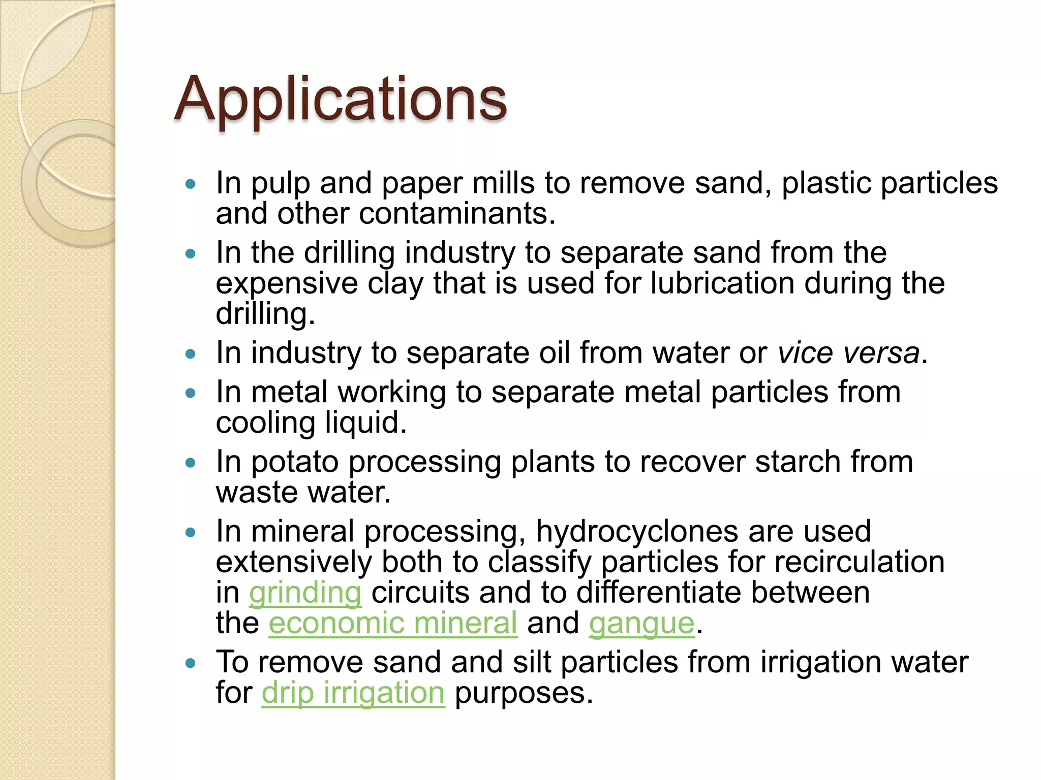 Applications
   In pulp and paper mills to remove sand, plastic particles
    and other contaminants.
   In the drilling industry to separate sand from the
    expensive clay that is used for lubrication during the
    drilling.
   In industry to separate oil from water or vice versa.
   In metal working to separate metal particles from
    cooling liquid.
   In potato processing plants to recover starch from
    waste water.
   In mineral processing, hydrocyclones are used
    extensively both to classify particles for recirculation
    in grinding circuits and to differentiate between
    the economic mineral and gangue.
   To remove sand and silt particles from irrigation water
    for drip irrigation purposes.
 