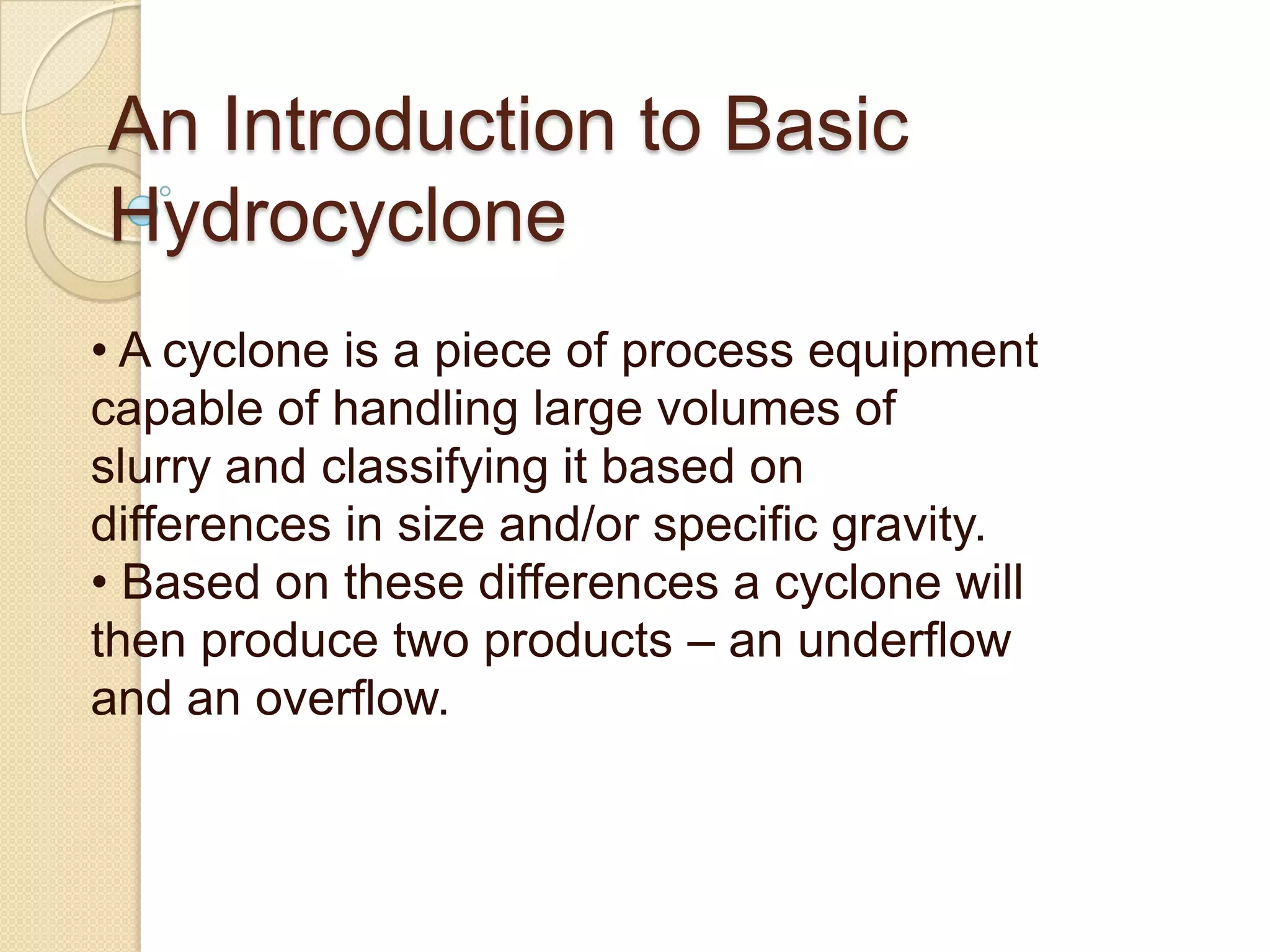 An Introduction to Basic
Hydrocyclone
• A cyclone is a piece of process equipment
capable of handling large volumes of
slurry and classifying it based on
differences in size and/or specific gravity.
• Based on these differences a cyclone will
then produce two products – an underflow
and an overflow.
 