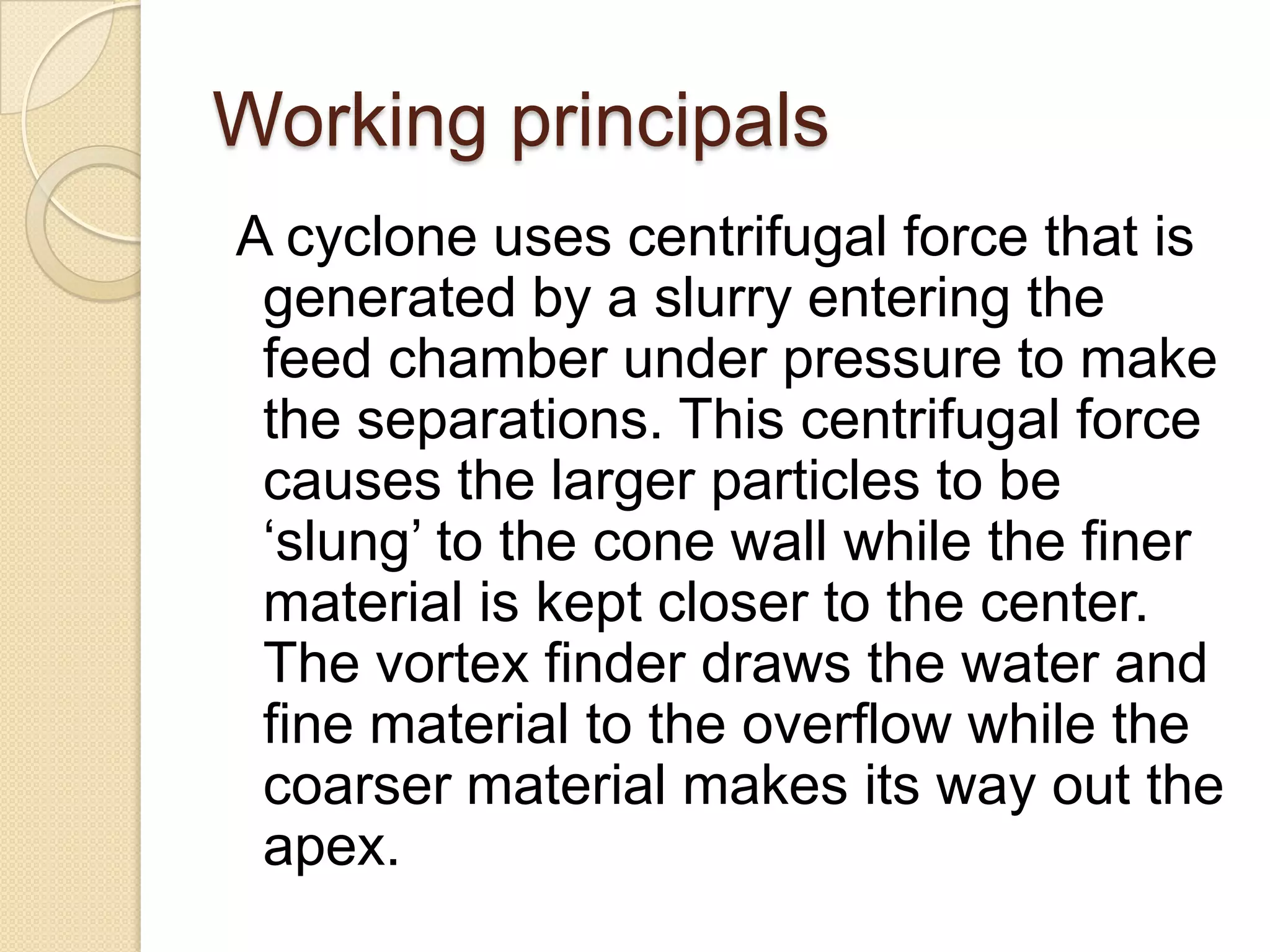 Working principals
A cyclone uses centrifugal force that is
 generated by a slurry entering the
 feed chamber under pressure to make
 the separations. This centrifugal force
 causes the larger particles to be
 ‘slung’ to the cone wall while the finer
 material is kept closer to the center.
 The vortex finder draws the water and
 fine material to the overflow while the
 coarser material makes its way out the
 apex.
 