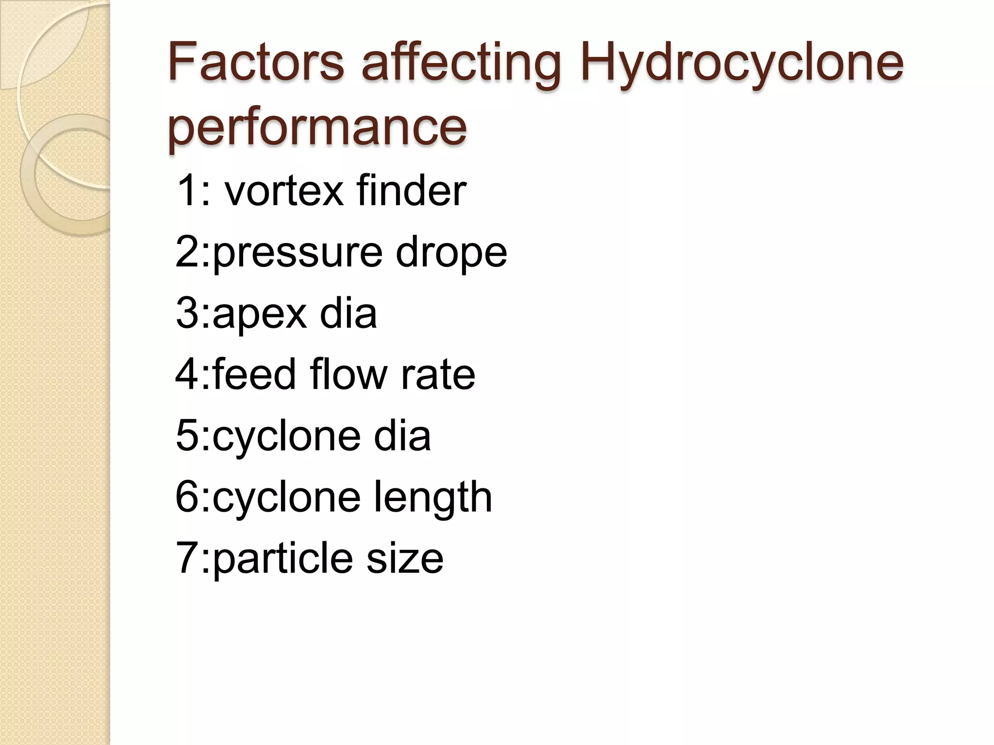 Factors affecting Hydrocyclone
performance
1: vortex finder
2:pressure drope
3:apex dia
4:feed flow rate
5:cyclone dia
6:cyclone length
7:particle size
 