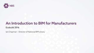 Ecobuild 2016
Ian Chapman – Director of National BIM Library
An Introduction to BIM for Manufacturers
 
