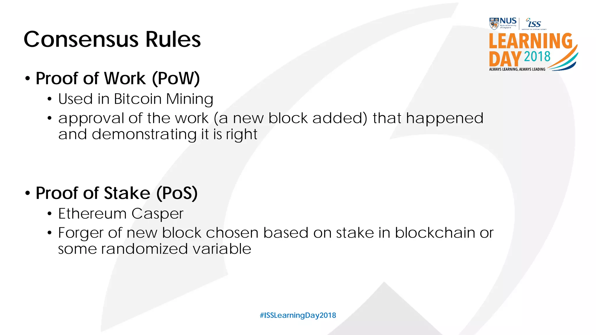 #ISSLearningDay2018
Consensus Rules
• Proof of Work (PoW)
• Used in Bitcoin Mining
• approval of the work (a new block added) that happened
and demonstrating it is right
• Proof of Stake (PoS)
• Ethereum Casper
• Forger of new block chosen based on stake in blockchain or
some randomized variable
 