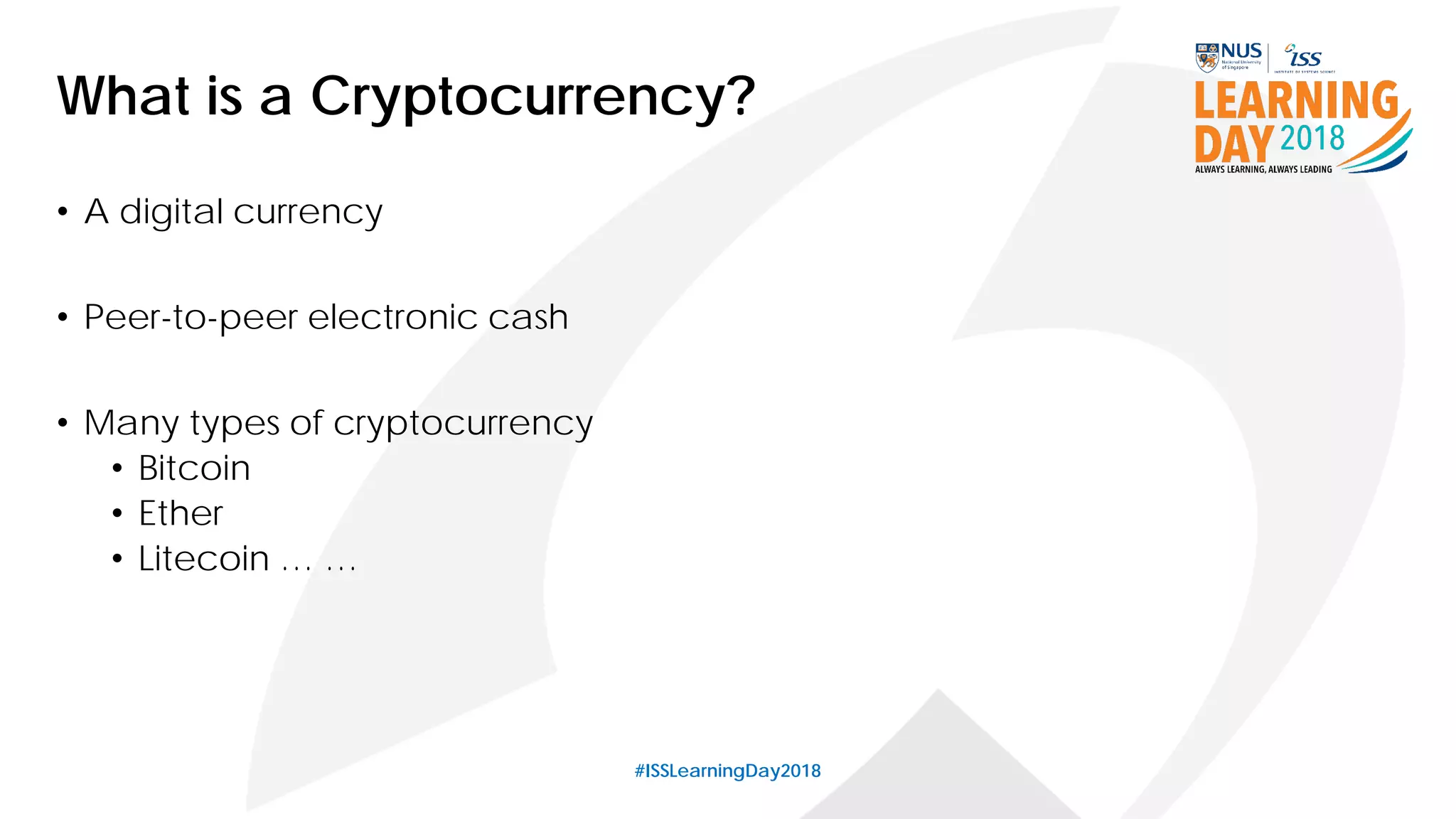 #ISSLearningDay2018
What is a Cryptocurrency?
• A digital currency
• Peer-to-peer electronic cash
• Many types of cryptocurrency
• Bitcoin
• Ether
• Litecoin … …
 