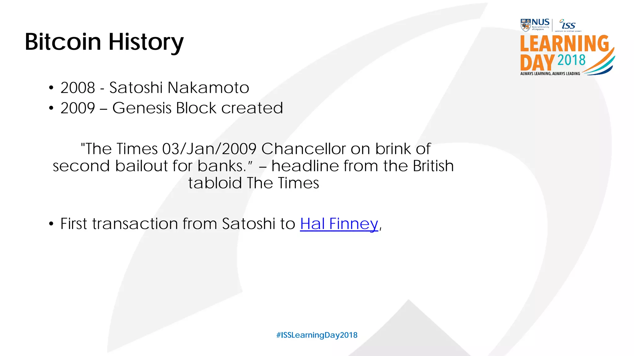 #ISSLearningDay2018
Bitcoin History
• 2008 - Satoshi Nakamoto
• 2009 – Genesis Block created
"The Times 03/Jan/2009 Chancellor on brink of
second bailout for banks.” – headline from the British
tabloid The Times
• First transaction from Satoshi to Hal Finney,
 