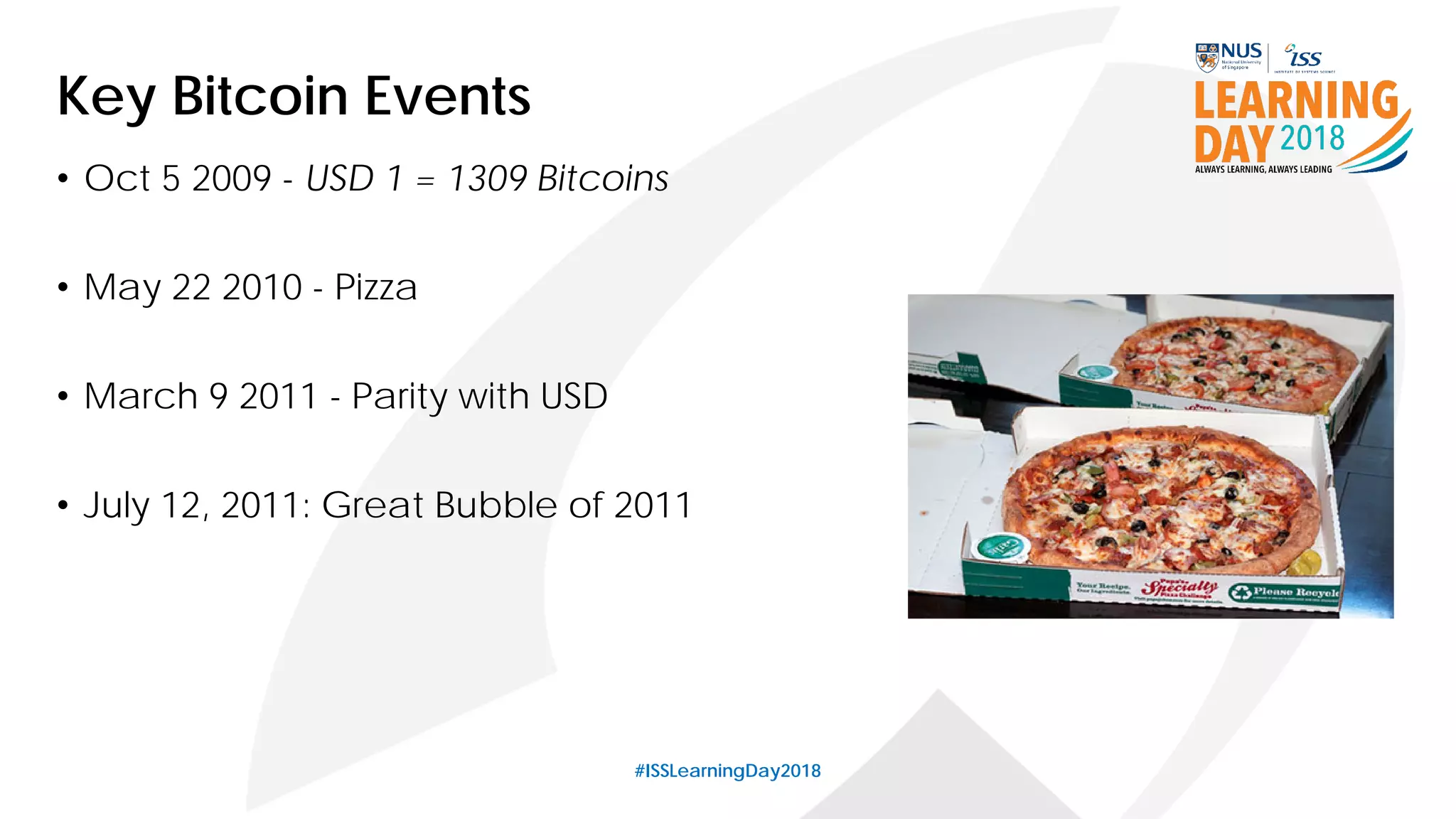 #ISSLearningDay2018
Key Bitcoin Events
• Oct 5 2009 - USD 1 = 1309 Bitcoins
• May 22 2010 - Pizza
• March 9 2011 - Parity with USD
• July 12, 2011: Great Bubble of 2011
 