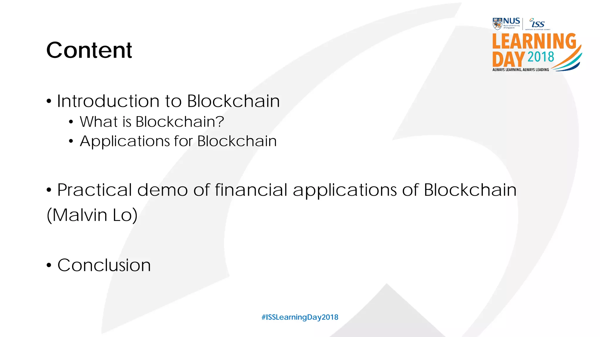 Content
• Introduction to Blockchain
• What is Blockchain?
• Applications for Blockchain
• Practical demo of financial applications of Blockchain
(Malvin Lo)
• Conclusion
#ISSLearningDay2018
 
