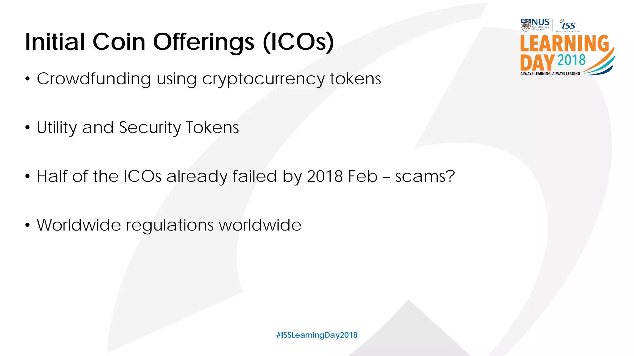 #ISSLearningDay2018
Initial Coin Offerings (ICOs)
• Crowdfunding using cryptocurrency tokens
• Utility and Security Tokens
• Half of the ICOs already failed by 2018 Feb – scams?
• Worldwide regulations worldwide
 