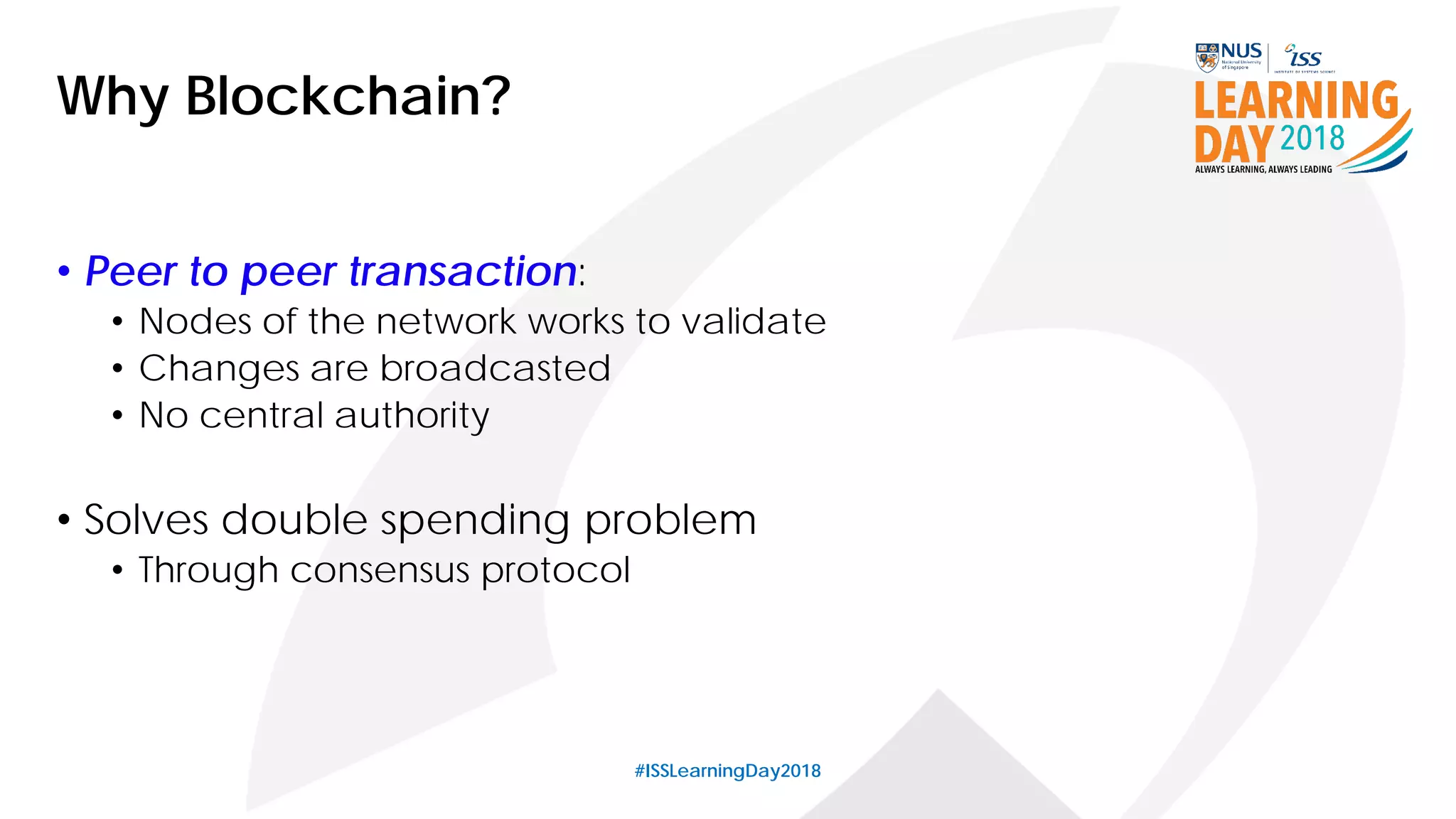 #ISSLearningDay2018
Why Blockchain?
• Peer to peer transaction:
• Nodes of the network works to validate
• Changes are broadcasted
• No central authority
• Solves double spending problem
• Through consensus protocol
 