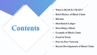 ⇢ What is BLOCK CHAIN?
⇢ Brief History of Block Chain
⇢ Bitcoins
⇢ Distributed Ledger
⇢ Describing a Block
⇢ Example of Block Chain
⇢ Proof of Work
⇢ Peer-to-Peer Network
⇢ Recent Developments of Block Chain
 