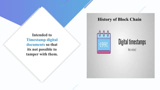 Intended to
Timestamp digital
documents so that
its not possible to
tamper with them.
History of Block Chain
 