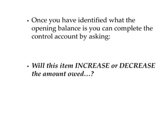 

Once you have identified what the
opening balance is you can complete the
control account by asking:



Will this item INCREASE or DECREASE
the amount owed…?

 