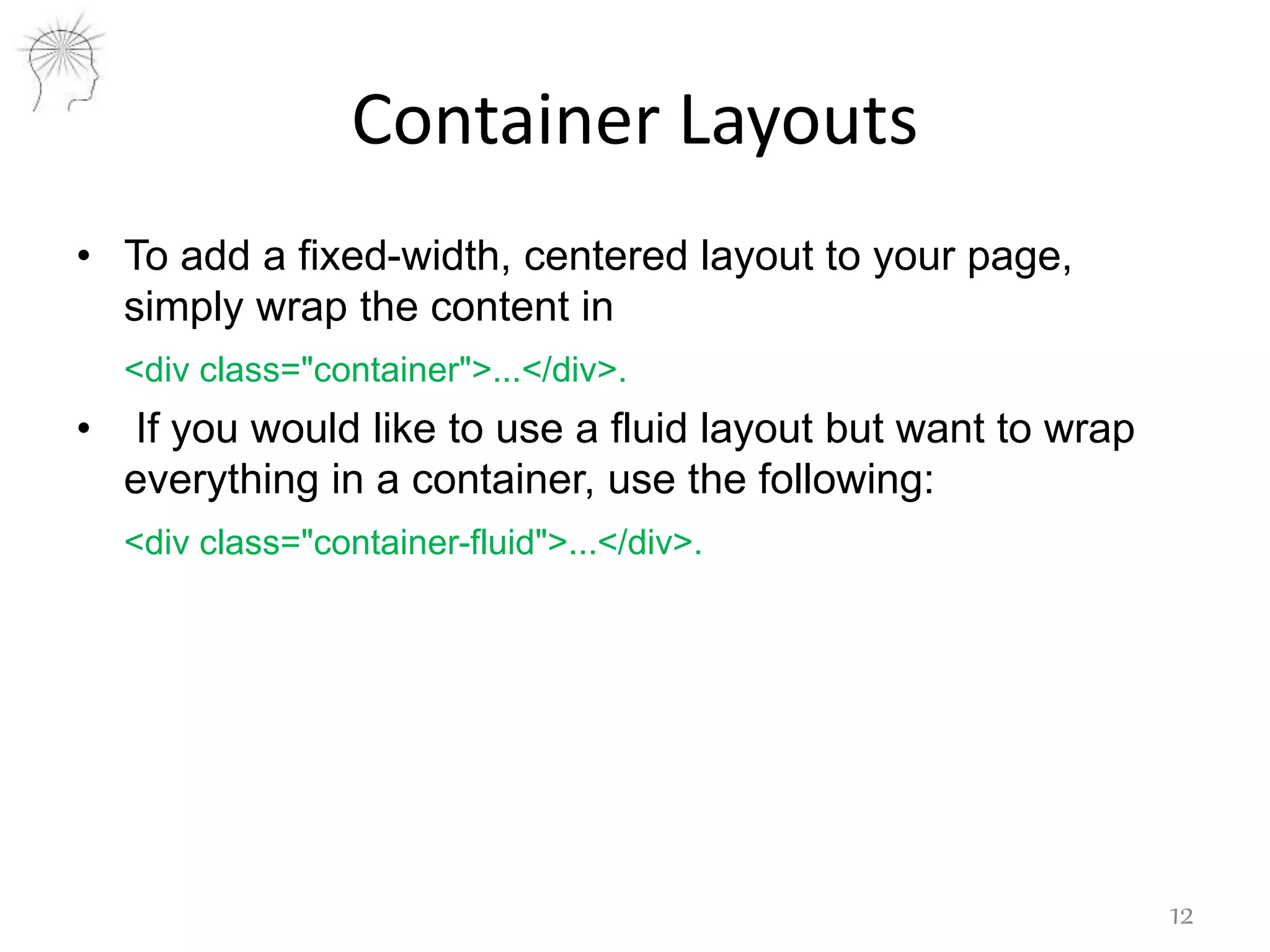 Container Layouts
• To add a fixed-width, centered layout to your page,
simply wrap the content in
<div class="container">...</div>.
• If you would like to use a fluid layout but want to wrap
everything in a container, use the following:
<div class="container-fluid">...</div>.
12
 