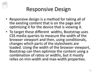 Responsive Design
• Responsive design is a method for taking all of
the existing content that is on the page and
optimizing it for the device that is viewing it.
• To target these different widths, Bootstrap uses
CSS media queries to measure the width of the
browser viewport and then, using conditionals,
changes which parts of the stylesheets are
loaded. Using the width of the browser viewport,
Bootstrap can then optimize the content using a
combination of ratios or widths, but it mostly
relies on min-width and max-width properties.
13
 