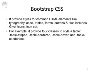Bootstrap CSS
• It provide styles for common HTML elements like
typography, code, tables, forms, buttons & plus includes
Glyphicons, icon set.
• For example, it provide four classes to style a table:
.table-striped, .table-bordered, .table-hover, and .table-
condensed.
15
 