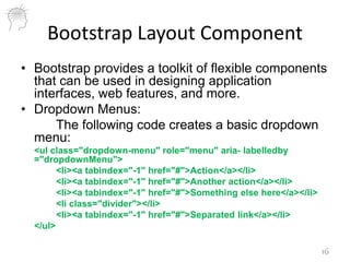 Bootstrap Layout Component
• Bootstrap provides a toolkit of flexible components
that can be used in designing application
interfaces, web features, and more.
• Dropdown Menus:
The following code creates a basic dropdown
menu:
<ul class="dropdown-menu" role="menu" aria- labelledby
="dropdownMenu">
<li><a tabindex="-1" href="#">Action</a></li>
<li><a tabindex="-1" href="#">Another action</a></li>
<li><a tabindex="-1" href="#">Something else here</a></li>
<li class="divider"></li>
<li><a tabindex="-1" href="#">Separated link</a></li>
</ul>
16
 