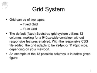 Grid System
• Grid can be of two types:
– Fixed Grid
– Fluid Grid
• The default (fixed) Bootstrap grid system utilizes 12
columns, making for a 940px-wide container without
responsive features enabled. With the responsive CSS
file added, the grid adapts to be 724px or 1170px wide,
depending on your viewport.
• An example of the 12 possible columns is in below given
figure.
7
 