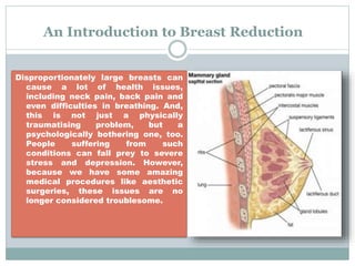 An Introduction to Breast Reduction
Disproportionately large breasts can
cause a lot of health issues,
including neck pain, back pain and
even difficulties in breathing. And,
this is not just a physically
traumatising problem, but a
psychologically bothering one, too.
People suffering from such
conditions can fall prey to severe
stress and depression. However,
because we have some amazing
medical procedures like aesthetic
surgeries, these issues are no
longer considered troublesome.
 