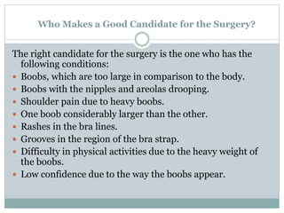 Who Makes a Good Candidate for the Surgery?
The right candidate for the surgery is the one who has the
following conditions:
 Boobs, which are too large in comparison to the body.
 Boobs with the nipples and areolas drooping.
 Shoulder pain due to heavy boobs.
 One boob considerably larger than the other.
 Rashes in the bra lines.
 Grooves in the region of the bra strap.
 Difficulty in physical activities due to the heavy weight of
the boobs.
 Low confidence due to the way the boobs appear.
 