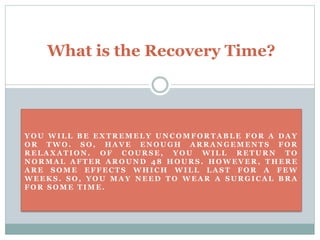 Y O U W I L L B E E X T R E M E L Y U N C O M F O R T A B L E F O R A D A Y
O R T W O . S O , H A V E E N O U GH A R R A N G E M E N T S F O R
R E L A X A T I O N . O F C O U R S E , Y O U W I L L R E T U R N T O
N O R M A L A F T E R A R O U N D 4 8 H O U R S . H O W E V E R , T H E R E
A R E S O M E E F F E C T S W H I C H W I L L L A S T F O R A F E W
W E E K S . S O , Y O U M A Y N EE D T O W E A R A SU R G I C A L B R A
F O R S O M E T I M E .
What is the Recovery Time?
 