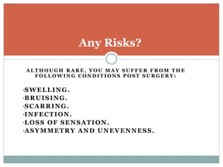 A L T H O U G H R A R E , Y O U M A Y S U F F E R F R O M T H E
F O L L O W I N G C O N D I T I O N S P O S T S U R G E R Y :
•SWELLING.
•BRUISING.
•SCARRING.
•INFECTION.
•LOSS OF SENSATION.
•ASYMMETRY AND UNEVENNESS.
Any Risks?
 