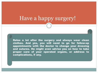 Have a happy surgery!
Relax a lot after the surgery and always wear clean
clothes. And yes, you will need to go for follow-up
appointments with the doctor to change your dressing
and sutures. He might even advise you on how to take
proper care of your operated organs, or address to
complications, if any.
 