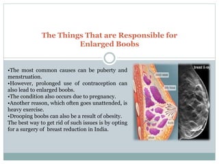 The Things That are Responsible for
Enlarged Boobs
•The most common causes can be puberty and
menstruation.
•However, prolonged use of contraception can
also lead to enlarged boobs.
•The condition also occurs due to pregnancy.
•Another reason, which often goes unattended, is
heavy exercise.
•Drooping boobs can also be a result of obesity.
The best way to get rid of such issues is by opting
for a surgery of breast reduction in India.
 