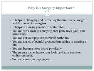 Why is a Surgery Important?
 It helps in changing and correcting the size, shape, weight
and firmness of the organs.
 It helps in making you more comfortable.
 You can steer clear of annoying back pain, neck pain, and
skin rashes.
 You can get your posture corrected with this.
 You can get rid of painful grooves formed due to wearing a
bra.
 You can become more active physically.
 The surgery can enhance your looks and save you from
embarrassment.
 You can cure your depression.
 
