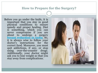 How to Prepare for the Surgery?
Before you go under the knife, it is
important that you stay in good
physical conditions to ensure
speedy and proper healing. Diet
is something, which you can
never compromise if you are
about to undergo a surgery
breast reduction in India. So,
it is always wise to follow your
doctor’s instructions for the
correct food. Moreover, you must
quit addictions, if any, or stop
using over-the-counter drugs.
Additionally, your doctor might
ask you to lose weight so that you
stay away from complications.
 