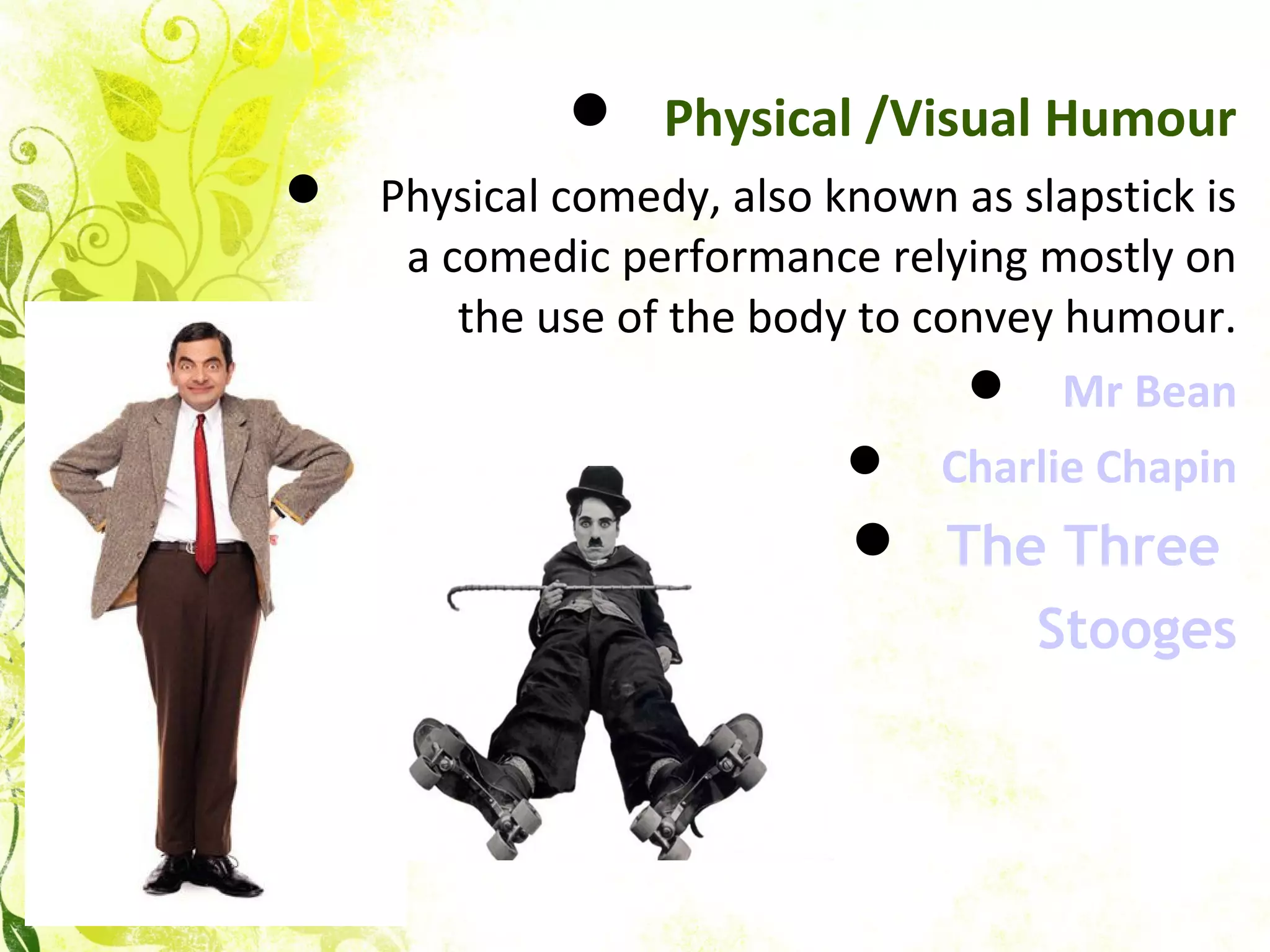  Physical /Visual Humour
 Physical comedy, also known as slapstick is
a comedic performance relying mostly on
the use of the body to convey humour.
 Mr Bean
 Charlie Chapin
 The Three
Stooges
 