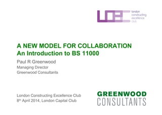 A NEW MODEL FOR COLLABORATION
An Introduction to BS 11000
Paul R Greenwood
Managing Director
Greenwood Consultants
London Constructing Excellence Club
8th April 2014, London Capital Club
 