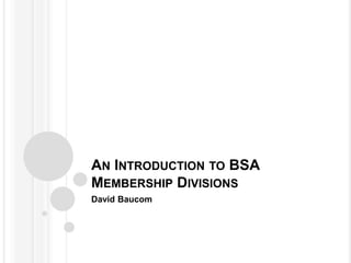 AN INTRODUCTION TO BSA
MEMBERSHIP DIVISIONS
David Baucom
 