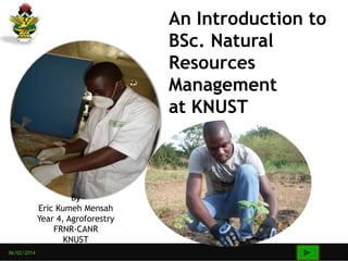06/02/2014
An Introduction to
BSc. Natural
Resources
Management
at KNUST
By
Eric Kumeh Mensah
Year 4, Agroforestry
FRNR-CANR
KNUST
 