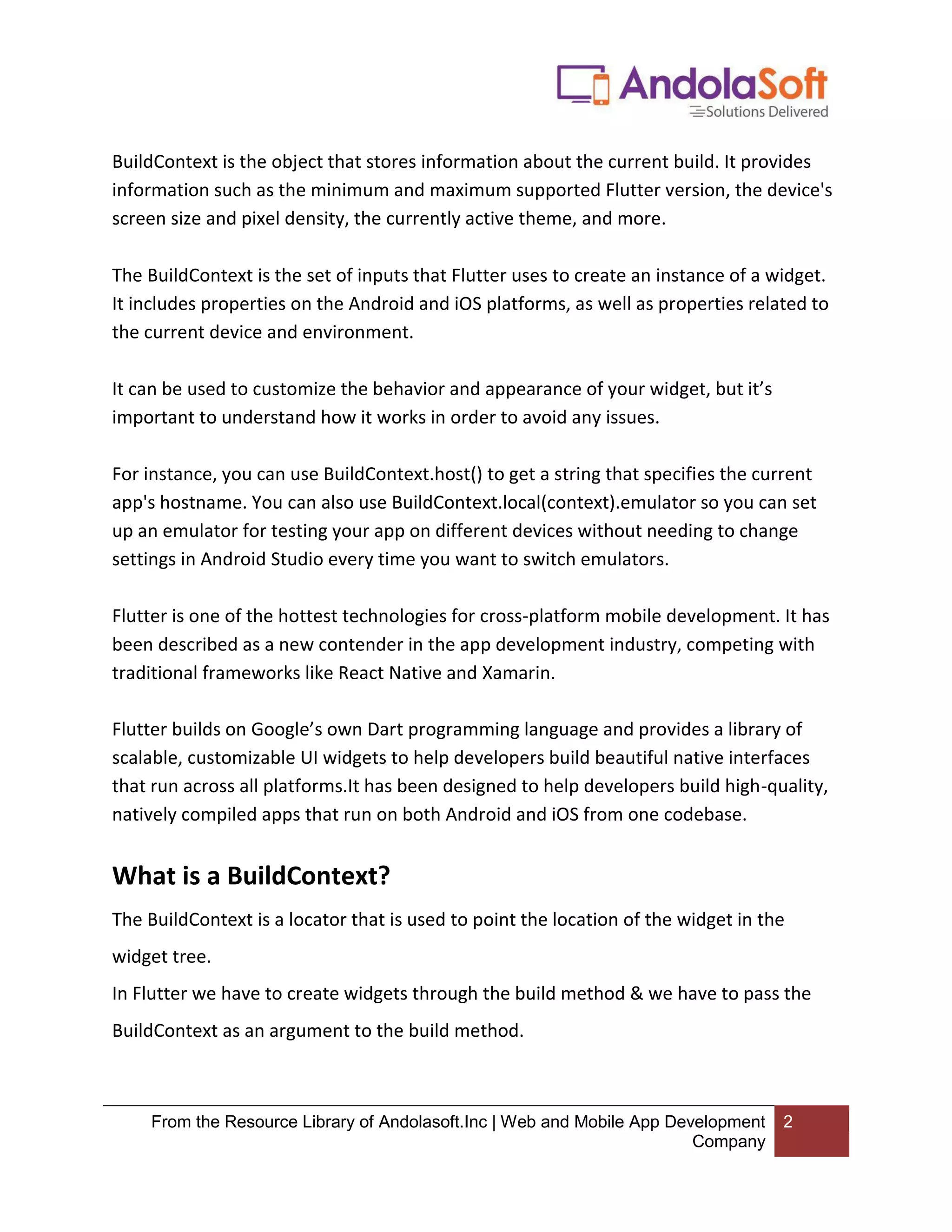 From the Resource Library of Andolasoft.Inc | Web and Mobile App Development Company 2 BuildContext is the object that stores information about the current build. It provides information such as the minimum and maximum supported Flutter version, the device's screen size and pixel density, the currently active theme, and more. The BuildContext is the set of inputs that Flutter uses to create an instance of a widget. It includes properties on the Android and iOS platforms, as well as properties related to the current device and environment. It can be used to customize the behavior and appearance of your widget, but it’s important to understand how it works in order to avoid any issues. For instance, you can use BuildContext.host() to get a string that specifies the current app's hostname. You can also use BuildContext.local(context).emulator so you can set up an emulator for testing your app on different devices without needing to change settings in Android Studio every time you want to switch emulators. Flutter is one of the hottest technologies for cross-platform mobile development. It has been described as a new contender in the app development industry, competing with traditional frameworks like React Native and Xamarin. Flutter builds on Google’s own Dart programming language and provides a library of scalable, customizable UI widgets to help developers build beautiful native interfaces that run across all platforms.It has been designed to help developers build high-quality, natively compiled apps that run on both Android and iOS from one codebase. What is a BuildContext? The BuildContext is a locator that is used to point the location of the widget in the widget tree. In Flutter we have to create widgets through the build method & we have to pass the BuildContext as an argument to the build method. 