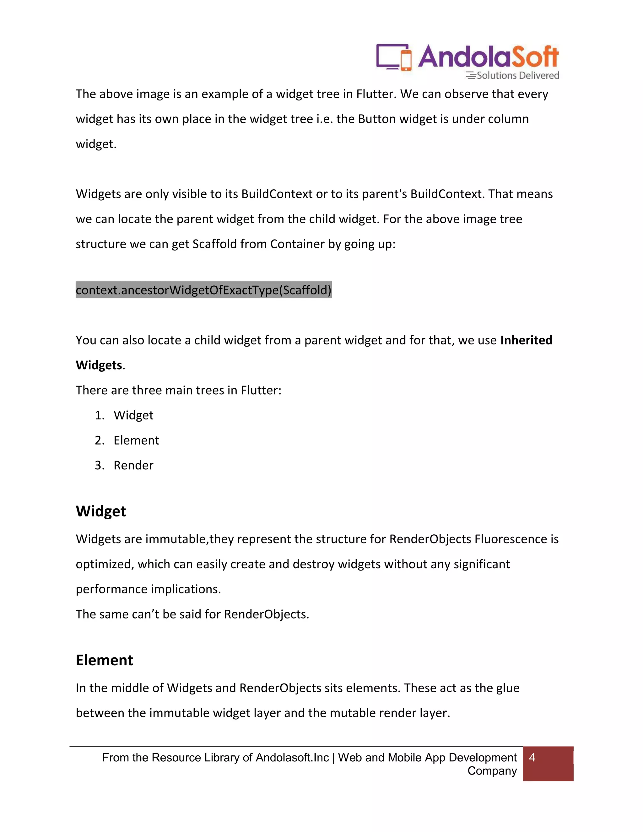 From the Resource Library of Andolasoft.Inc | Web and Mobile App Development Company 4 The above image is an example of a widget tree in Flutter. We can observe that every widget has its own place in the widget tree i.e. the Button widget is under column widget. Widgets are only visible to its BuildContext or to its parent's BuildContext. That means we can locate the parent widget from the child widget. For the above image tree structure we can get Scaffold from Container by going up: context.ancestorWidgetOfExactType(Scaffold) You can also locate a child widget from a parent widget and for that, we use Inherited Widgets. There are three main trees in Flutter: 1. Widget 2. Element 3. Render Widget Widgets are immutable,they represent the structure for RenderObjects Fluorescence is optimized, which can easily create and destroy widgets without any significant performance implications. The same can’t be said for RenderObjects. Element In the middle of Widgets and RenderObjects sits elements. These act as the glue between the immutable widget layer and the mutable render layer. 
