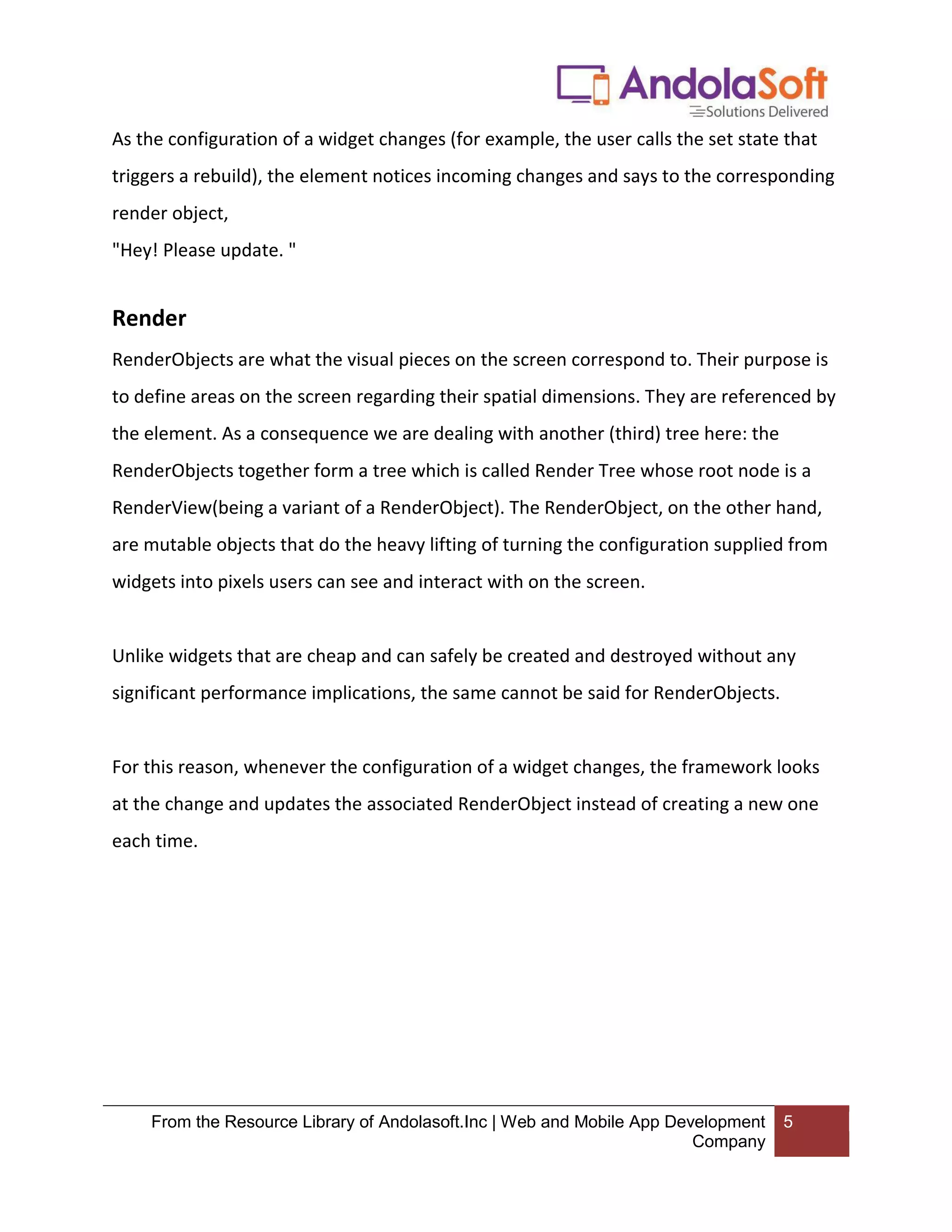 From the Resource Library of Andolasoft.Inc | Web and Mobile App Development Company 5 As the configuration of a widget changes (for example, the user calls the set state that triggers a rebuild), the element notices incoming changes and says to the corresponding render object, "Hey! Please update. " Render RenderObjects are what the visual pieces on the screen correspond to. Their purpose is to define areas on the screen regarding their spatial dimensions. They are referenced by the element. As a consequence we are dealing with another (third) tree here: the RenderObjects together form a tree which is called Render Tree whose root node is a RenderView(being a variant of a RenderObject). The RenderObject, on the other hand, are mutable objects that do the heavy lifting of turning the configuration supplied from widgets into pixels users can see and interact with on the screen. Unlike widgets that are cheap and can safely be created and destroyed without any significant performance implications, the same cannot be said for RenderObjects. For this reason, whenever the configuration of a widget changes, the framework looks at the change and updates the associated RenderObject instead of creating a new one each time. 