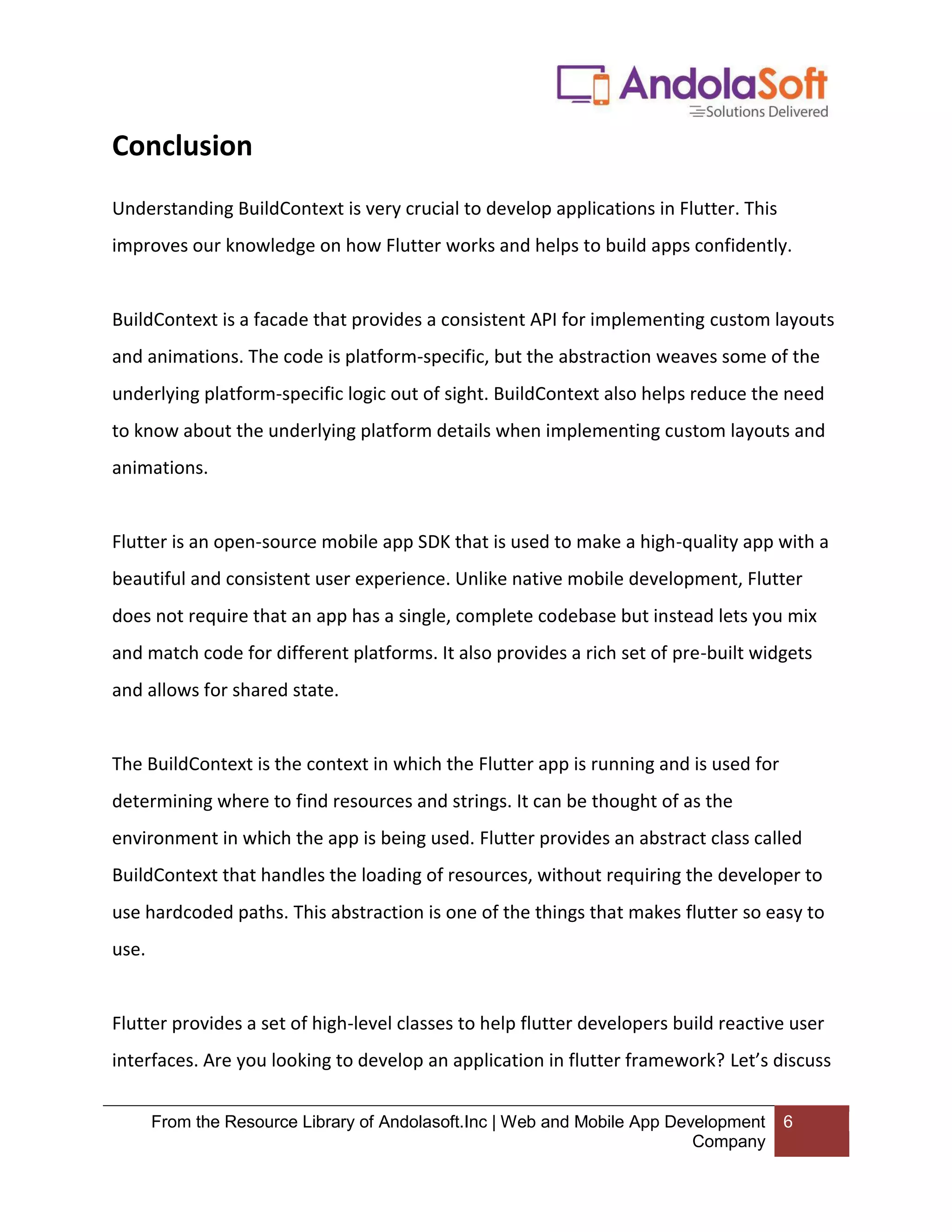 From the Resource Library of Andolasoft.Inc | Web and Mobile App Development Company 6 Conclusion Understanding BuildContext is very crucial to develop applications in Flutter. This improves our knowledge on how Flutter works and helps to build apps confidently. BuildContext is a facade that provides a consistent API for implementing custom layouts and animations. The code is platform-specific, but the abstraction weaves some of the underlying platform-specific logic out of sight. BuildContext also helps reduce the need to know about the underlying platform details when implementing custom layouts and animations. Flutter is an open-source mobile app SDK that is used to make a high-quality app with a beautiful and consistent user experience. Unlike native mobile development, Flutter does not require that an app has a single, complete codebase but instead lets you mix and match code for different platforms. It also provides a rich set of pre-built widgets and allows for shared state. The BuildContext is the context in which the Flutter app is running and is used for determining where to find resources and strings. It can be thought of as the environment in which the app is being used. Flutter provides an abstract class called BuildContext that handles the loading of resources, without requiring the developer to use hardcoded paths. This abstraction is one of the things that makes flutter so easy to use. Flutter provides a set of high-level classes to help flutter developers build reactive user interfaces. Are you looking to develop an application in flutter framework? Let’s discuss 