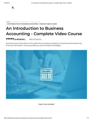 4/19/2019 An Introduction to Business Accounting - Complete Video Course - Edukite
https://edukite.org/course/an-introduction-to-business-accounting-complete-video-course/ 1/11
HOME / COURSE / TECHNOLOGY / VIDEO COURSE
/ AN INTRODUCTION TO BUSINESS ACCOUNTING - COMPLETE VIDEO COURSE
An Introduction to Business
Accounting - Complete Video Course
( 8 REVIEWS ) 490 STUDENTS
Business Accounting refers to the systematic recording, analysing, interpreting and presenting
nancial information. course provides you with the basic knowledge …

TAKE THIS COURSE
 