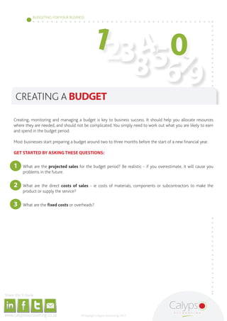 123 4 0
                                                                                                                                        BUDGETING FOR YOUR BUSINESS




                                                                                                                                                                                                                    567
                                                                                                                                                                                                                  8 9
                                                       CREATING A BUDGET

                                              Creating, monitoring and managing a budget is key to business success. It should help you allocate resources
                                              where they are needed, and should not be complicated. You simply need to work out what you are likely to earn
                                              and spend in the budget period.

                                              Most businesses start preparing a budget around two to three months before the start of a new financial year.

                                              GET STARTED BY ASKING THESE QUESTIONS:


                                              1	                                          What are the projected sales for the budget period? Be realistic - if you overestimate, it will cause you
                                                                                          problems in the future.


                                              2	                                          What are the direct costs of sales - ie costs of materials, components or subcontractors to make the
                                                                                          product or supply the service?

                                              3	                                          What are the fixed costs or overheads?




     Share this E-book

http://www.linkedin.com/company/calypso-professional-accountants http://www.facebook.com/pages/Calypso-Accounting/215286755238093   https://twitter.com/SMEAccounting   luan@calypsoaccounting.co.za




  www.calypsoaccounting.co.za                                                                                                                                                                          ©Copyright Calypso Accounting 2012
 