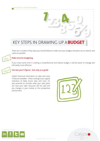 1
                                                                                                                                        BUDGETING FOR YOUR BUSINESS




                                                                                                                                                                                                                            40
                                                                                                                                                                                                                         238 5 7
                                                                                                                                                                                                                              69
                                                                                                                        KEY STEPS IN DRAWING UP A BUDGET
                                                                                                             There are a number of key steps you should follow to make sure your budgets and plans are as realistic and
                                                                                                             useful as possible.

                                                                                  1
                         Step
                                                                                                             Make time for budgeting

                                                                                                             If you invest some time in creating a comprehensive and realistic budget, it will be easier to manage and
                                                                                                             ultimately more effective.


                     Step2
                                                                                                             Use last year’s figures - but only as a guide


                                                                                                             Collect historical information on sales and costs
                                                                                                             if they are available - these could give you a good
                                                                                                             indication of likely future sales and costs. It’s
                                                                                                             also essential to consider what your sales plans
                                                                                                             are, how your sales resources will be used and
                                                                                                             any changes in your market or the competitive
                                                                                                             environment.




     Share this E-book

http://www.linkedin.com/company/calypso-professional-accountants http://www.facebook.com/pages/Calypso-Accounting/215286755238093   https://twitter.com/SMEAccounting   luan@calypsoaccounting.co.za




  www.calypsoaccounting.co.za                                                                                                                                                                          ©Copyright Calypso Accounting 2012
 