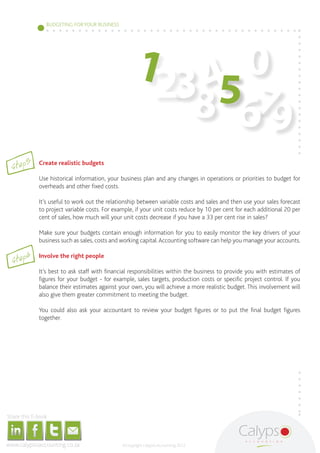 BUDGETING FOR YOUR BUSINESS




                                                                                                                                                                                                               123 4 0
                                                                                                                                                                                                                    57
                                                                                                                                                                                                                  8 69
                        Step3                                                                                   Create realistic budgets

                                                                                                                Use historical information, your business plan and any changes in operations or priorities to budget for
                                                                                                                overheads and other fixed costs.

                                                                                                                It’s useful to work out the relationship between variable costs and sales and then use your sales forecast
                                                                                                                to project variable costs. For example, if your unit costs reduce by 10 per cent for each additional 20 per
                                                                                                                cent of sales, how much will your unit costs decrease if you have a 33 per cent rise in sales?

                                                                                                                Make sure your budgets contain enough information for you to easily monitor the key drivers of your
                                                                                                                business such as sales, costs and working capital. Accounting software can help you manage your accounts.


                         Step4
                                                                                                                Involve the right people

                                                                                                                It’s best to ask staff with financial responsibilities within the business to provide you with estimates of
                                                                                                                figures for your budget - for example, sales targets, production costs or specific project control. If you
                                                                                                                balance their estimates against your own, you will achieve a more realistic budget. This involvement will
                                                                                                                also give them greater commitment to meeting the budget.

                                                                                                                You could also ask your accountant to review your budget figures or to put the final budget figures
                                                                                                                together.




     Share this E-book

http://www.linkedin.com/company/calypso-professional-accountants   http://www.facebook.com/pages/Calypso-Accounting/215286755238093
                                                                                                                                      https://twitter.com/SMEAccounting   luan@calypsoaccounting.co.za




  www.calypsoaccounting.co.za                                                                                                                                                                            ©Copyright Calypso Accounting 2012
 