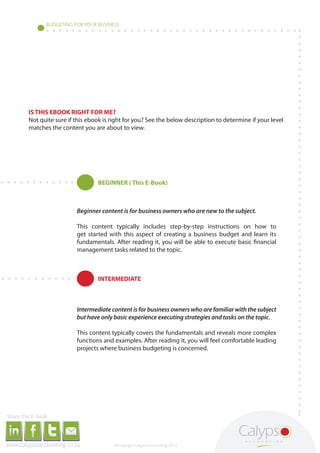 BUDGETING FOR YOUR BUSINESS




                                                                              IS THIS EBOOK RIGHT FOR ME?
                                                                              Not quite sure if this ebook is right for you? See the below description to determine if your level
                                                                              matches the content you are about to view.




                                                                                                                                                                                                        BEGINNER ( This E-Book)



                                                                                                                                                                                                Beginner content is for business owners who are new to the subject.

                                                                                                                                                                                                This content typically includes step-by-step instructions on how to
                                                                                                                                                                                                get started with this aspect of creating a business budget and learn its
                                                                                                                                                                                                fundamentals. After reading it, you will be able to execute basic financial
                                                                                                                                                                                                management tasks related to the topic.



                                                                                                                                                                                                        INTERMEDIATE



                                                                                                                                                                                                Intermediate content is for business owners who are familiar with the subject
                                                                                                                                                                                                but have only basic experience executing strategies and tasks on the topic.

                                                                                                                                                                                                This content typically covers the fundamentals and reveals more complex
                                                                                                                                                                                                functions and examples. After reading it, you will feel comfortable leading
                                                                                                                                                                                                projects where business budgeting is concerned.




     Share this E-book

http://www.linkedin.com/company/calypso-professional-accountants http://www.facebook.com/pages/Calypso-Accounting/215286755238093   https://twitter.com/SMEAccounting   luan@calypsoaccounting.co.za




  www.calypsoaccounting.co.za                                                                                                                                                                                 ©Copyright Calypso Accounting 2012
 
