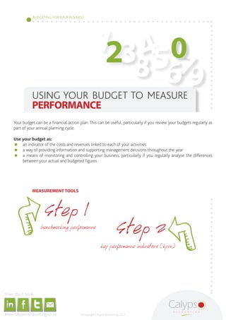 BUDGETING FOR YOUR BUSINESS




                                                                                                                                                                                                                123 4 0
                                                                                                                                                                                                                     567
                                                                                                                                                                                                                   8 9
                                                                                                                                       USING YOUR BUDGET TO MEASURE
                                                                                                                                       PERFORMANCE
                                              Your budget can be a financial action plan. This can be useful, particularly if you review your budgets regularly as
                                              part of your annual planning cycle.

                                              Use your budget as:
                                              	 an indicator of the costs and revenues linked to each of your activities
                                              	 a way of providing information and supporting management decisions throughout the year
                                              	 a means of monitoring and controlling your business, particularly if you regularly analyse the differences
                                                  between your actual and budgeted figures.




                                                                                                                                       MEASUREMENT TOOLS




                                                                                                                                                                        Step 1
                                                                                                                                                               benchmarking performance
                                                                                                                                                                                                                                  Step 2
                                                                                                                                                                                                                      key performance indicators (kpis)




     Share this E-book

http://www.linkedin.com/company/calypso-professional-accountants http://www.facebook.com/pages/Calypso-Accounting/215286755238093   https://twitter.com/SMEAccounting   luan@calypsoaccounting.co.za




  www.calypsoaccounting.co.za                                                                                                                                                                          ©Copyright Calypso Accounting 2012
 