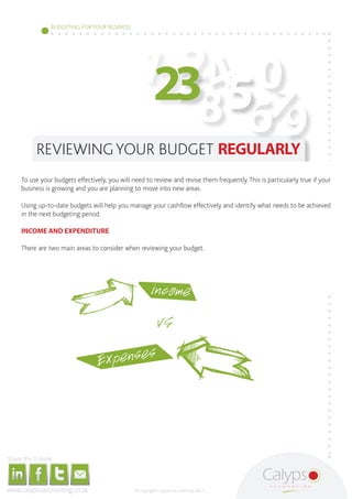 BUDGETING FOR YOUR BUSINESS




                                                                                                                                                                                                             123 4 0
                                                                                                                                                                                                               2
                                                                                                                                                                                                                  567
                                                                                                                                                                                                                8 9
                                                                                            REVIEWING YOUR BUDGET REGULARLY
                                                To use your budgets effectively, you will need to review and revise them frequently. This is particularly true if your
                                                business is growing and you are planning to move into new areas.

                                                Using up-to-date budgets will help you manage your cashflow effectively and identify what needs to be achieved
                                                in the next budgeting period.

                                                INCOME AND EXPENDITURE

                                                There are two main areas to consider when reviewing your budget.




                                                                                                                                                                                                                     income
                                                                                                                                                                                                                         VS
                                                                                                                                                                                                         Expenses



     Share this E-book

http://www.linkedin.com/company/calypso-professional-accountants   http://www.facebook.com/pages/Calypso-Accounting/215286755238093
                                                                                                                                      https://twitter.com/SMEAccounting   luan@calypsoaccounting.co.za




  www.calypsoaccounting.co.za                                                                                                                                                                                 ©Copyright Calypso Accounting 2012
 