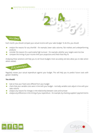 134
                                                                                                                                        BUDGETING FOR YOUR BUSINESS




                                                                                                                                                                                                               2 85 7
                                                                                    income
                                                                                                                                                                                                                   69
                                              Each month, you should compare your actual income with your sales budget. To do this, you should:

                                              	 analyse the reasons for any shortfall - for example, lower sales volumes, flat markets and underperforming
                                                 products
                                              	 consider the reasons for a particularly high turnover - for example, whether your targets were too low
                                              	 compare the timing of your income with your projections and check that they fit

                                              Analysing these variations will help you to set future budgets more accurately and also allow you to take action
                                              where needed.


                                                                                                               Expenses
                                              Regularly review your actual expenditure against your budget. This will help you to predict future costs with
                                              greater reliability.

                                              You should:

                                              	 look at how your fixed costs differed from your budget
                                              	 check that your variable costs were in line with your budget - normally variable costs adjust in line with your
                                                 sales volume
                                              	 analyse any reasons for changes in the relationship between costs and turnover
                                              	 analyse any differences in the timing of your expenditure - for example, by checking suppliers’ payment terms




     Share this E-book

http://www.linkedin.com/company/calypso-professional-accountants http://www.facebook.com/pages/Calypso-Accounting/215286755238093   https://twitter.com/SMEAccounting   luan@calypsoaccounting.co.za




  www.calypsoaccounting.co.za                                                                                                                                                                          ©Copyright Calypso Accounting 2012
 