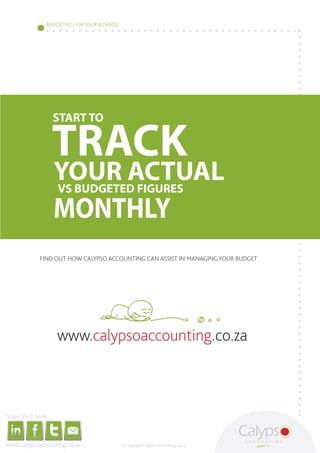 BUDGETING FOR YOUR BUSINESS




                                                                                                                                                   START TO

                                                                                                                                                  TRACK
                                                                                                                                                     YOUR ACTUAL
                                                                                                                                                     VS BUDGETED FIGURES

                                                                                                                                                     MONTHLY
                                                                                                                   FIND OUT HOW CALYPSO ACCOUNTING CAN ASSIST IN MANAGING YOUR BUDGET




                                                                                                                                                             www.calypsoaccounting.co.za



     Share this E-book

http://www.linkedin.com/company/calypso-professional-accountants   http://www.facebook.com/pages/Calypso-Accounting/215286755238093
                                                                                                                                      https://twitter.com/SMEAccounting   luan@calypsoaccounting.co.za




  www.calypsoaccounting.co.za                                                                                                                                                                            ©Copyright Calypso Accounting 2012
 