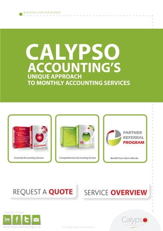 BUDGETING FOR YOUR BUSINESS




                                                                                                                                              CALYPSO
                                                                                                                                                      ACCOUNTING’S
                                                                                                                                                      UNIQUE APPROACH
                                                                                                                                                      TO MONTHLY ACCOUNTING SERVICES




                                                                                                                                                                                                                                                                                                                    PARTNER
               http://www.calypsoaccounting.co.za/index.php/products/essentials-package                                                                                                                  http://www.calypsoaccounting.co.za/index.php/products/comprehensive-package
                                                                                                                                                                                                                                                                                                                    REFERRAL
                                                                                                                                                                                                                                                                                       http://www.calypsoaccounting.co.za/index.php/partner-referral-program


                                                                                                                                                                                                                                                                                                                    PROGRAM


                                                                            Essential Accounting Service                                                                                                        Comprehensive Accounting Service                                               Benefit from client referrals




                                                       http://www.calypsoaccounting.co.za/index.php/get-a-fixed-quote                                                                                                                                     http://www.calypsoaccounting.co.za/index.php/products


                                                                                                                                                                                                                                                      SERVICE OVERVIEW

     Share this E-book

http://www.linkedin.com/company/calypso-professional-accountants   http://www.facebook.com/pages/Calypso-Accounting/215286755238093
                                                                                                                                      https://twitter.com/SMEAccounting   luan@calypsoaccounting.co.za




  www.calypsoaccounting.co.za                                                                                                                                                                                       ©Copyright Calypso Accounting 2012
 