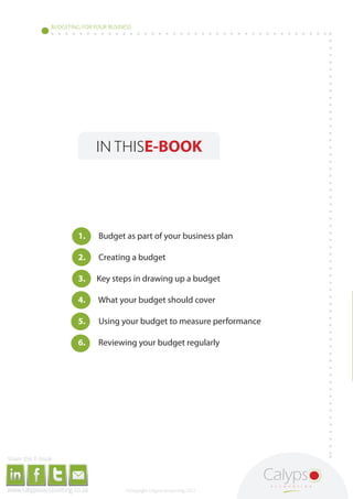BUDGETING FOR YOUR BUSINESS




                                                                                                                                                                                                       IN THISE-BOOK




                                                                                                                                                                                     1.                Budget as part of your business plan

                                                                                                                                                                                     2.                Creating a budget

                                                                                                                                                                                     3.                Key steps in drawing up a budget

                                                                                                                                                                                     4.                What your budget should cover

                                                                                                                                                                                     5.                Using your budget to measure performance

                                                                                                                                                                                     6.                Reviewing your budget regularly




     Share this E-book

http://www.linkedin.com/company/calypso-professional-accountants http://www.facebook.com/pages/Calypso-Accounting/215286755238093   https://twitter.com/SMEAccounting   luan@calypsoaccounting.co.za




  www.calypsoaccounting.co.za                                                                                                                                                                                 ©Copyright Calypso Accounting 2012
 